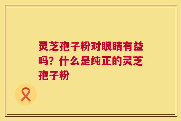 灵芝孢子粉对眼睛有益吗?什么是纯正的灵芝孢子粉 第1张 灵芝孢子粉对眼睛有益吗?什么是纯正的灵芝孢子粉 第1张