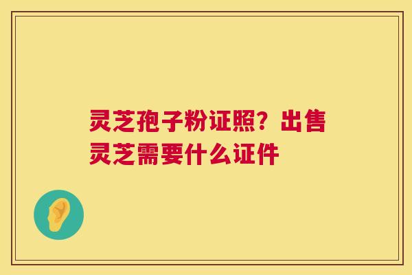 灵芝孢子粉证照?出售灵芝需要什么证件 第1张 灵芝孢子粉证照?出售灵芝需要什么证件 第1张