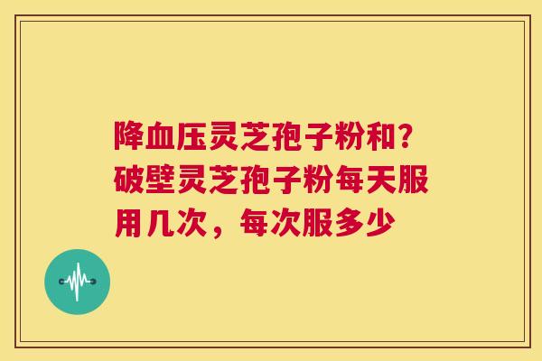 降血压灵芝孢子粉和?破壁灵芝孢子粉每天服用几次,每次服多少 第1张 降血压灵芝孢子粉和?破壁灵芝孢子粉每天服用几次,每次服多少 第1张