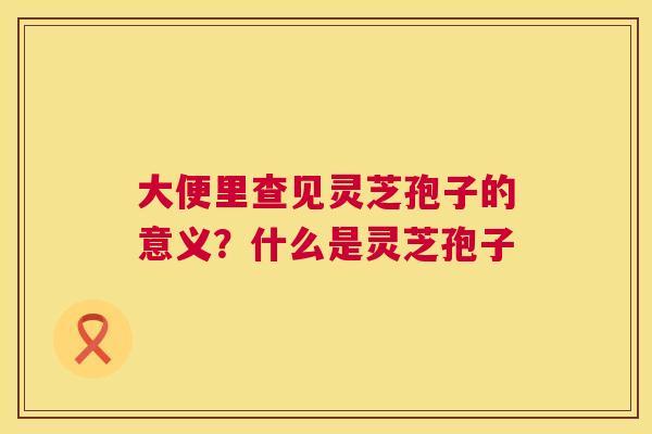 大便里查见灵芝孢子的意义?什么是灵芝孢子 第1张 大便里查见灵芝孢子的意义?什么是灵芝孢子 第1张