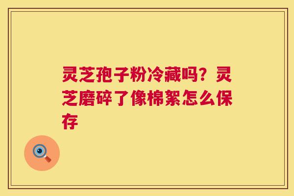 灵芝孢子粉冷藏吗?灵芝磨碎了像棉絮怎么保存 第1张 灵芝孢子粉冷藏吗?灵芝磨碎了像棉絮怎么保存 第1张