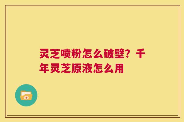 灵芝喷粉怎么破壁?千年灵芝原液怎么用 第1张 灵芝喷粉怎么破壁?千年灵芝原液怎么用 第1张