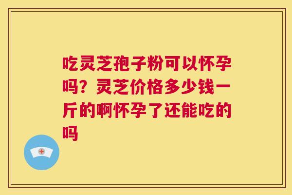 吃灵芝孢子粉可以怀孕吗?灵芝价格多少钱一斤的啊怀孕了还能吃的吗 第1张 吃灵芝孢子粉可以怀孕吗?灵芝价格多少钱一斤的啊怀孕了还能吃的吗 第1张