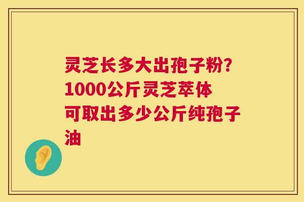 灵芝长多大出孢子粉？1000公斤灵芝萃体可取出多少公斤纯孢子油  第1张