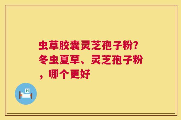 虫草胶囊灵芝孢子粉？冬虫夏草、灵芝孢子粉，哪个更好  第1张