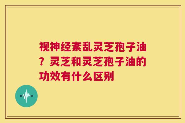 视神经紊乱灵芝孢子油？灵芝和灵芝孢子油的功效有什么区别  第1张