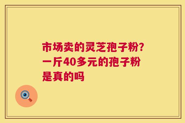 市场卖的灵芝孢子粉？一斤40多元的孢子粉是真的吗  第1张
