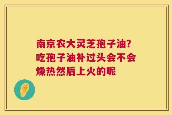 南京农大灵芝孢子油？吃孢子油补过头会不会燥热然后上火的呢  第1张
