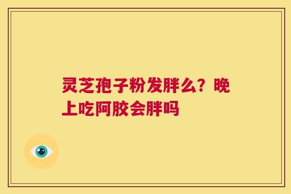 灵芝孢子粉发胖么?晚上吃阿胶会胖吗 第1张 灵芝孢子粉发胖么?晚上吃阿胶会胖吗 第1张