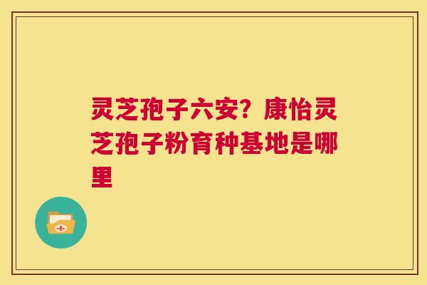 灵芝孢子六安？康怡灵芝孢子粉育种基地是哪里  第1张