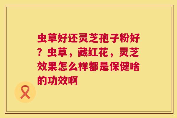 虫草好还灵芝孢子粉好?虫草,藏红花,灵芝效果怎么样都是保健啥的功效啊 第1张 虫草好还灵芝孢子粉好?虫草,藏红花,灵芝效果怎么样都是保健啥的功效啊 第1张