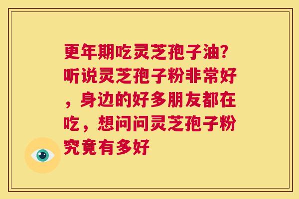更年期吃灵芝孢子油？听说灵芝孢子粉非常好，身边的好多朋友都在吃，想问问灵芝孢子粉究竟有多好  第1张