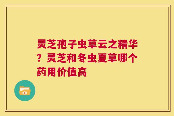 灵芝孢子虫草云之精华?灵芝和冬虫夏草哪个药用价值高 第1张 灵芝孢子虫草云之精华?灵芝和冬虫夏草哪个药用价值高 第1张