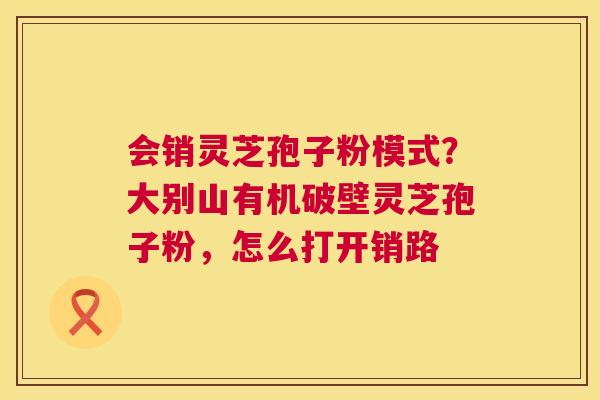 会销灵芝孢子粉模式？大别山有机破壁灵芝孢子粉，怎么打开销路  第1张