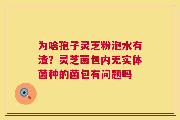 为啥孢子灵芝粉泡水有渣?灵芝菌包内无实体菌种的菌包有问题吗 第1张 为啥孢子灵芝粉泡水有渣?灵芝菌包内无实体菌种的菌包有问题吗 第1张