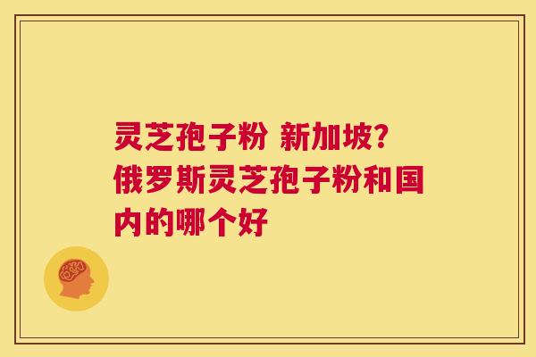 灵芝孢子粉 新加坡？俄罗斯灵芝孢子粉和国内的哪个好  第1张