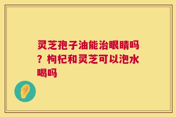 灵芝孢子油能治眼睛吗?枸杞和灵芝可以泡水喝吗 第1张 灵芝孢子油能治眼睛吗?枸杞和灵芝可以泡水喝吗 第1张