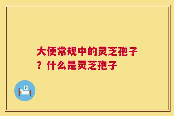 大便常规中的灵芝孢子?什么是灵芝孢子 第1张 大便常规中的灵芝孢子?什么是灵芝孢子 第1张
