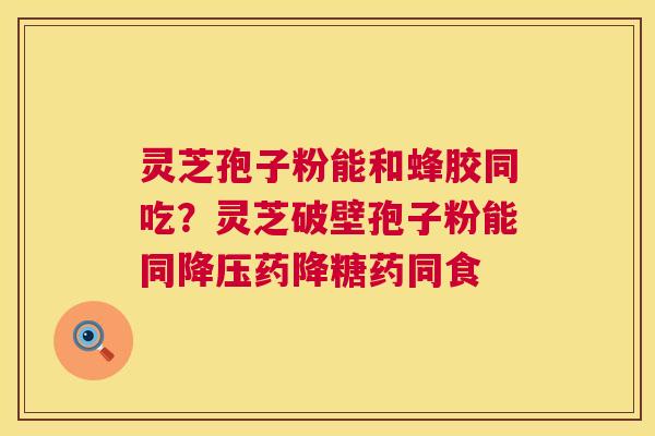 灵芝孢子粉能和蜂胶同吃？灵芝破壁孢子粉能同降压药降糖药同食  第1张