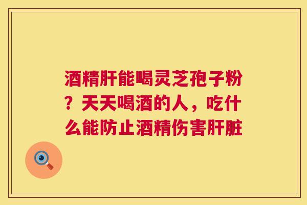 酒精肝能喝灵芝孢子粉?天天喝酒的人,吃什么能防止酒精伤害肝脏 第1张 酒精肝能喝灵芝孢子粉?天天喝酒的人,吃什么能防止酒精伤害肝脏 第1张