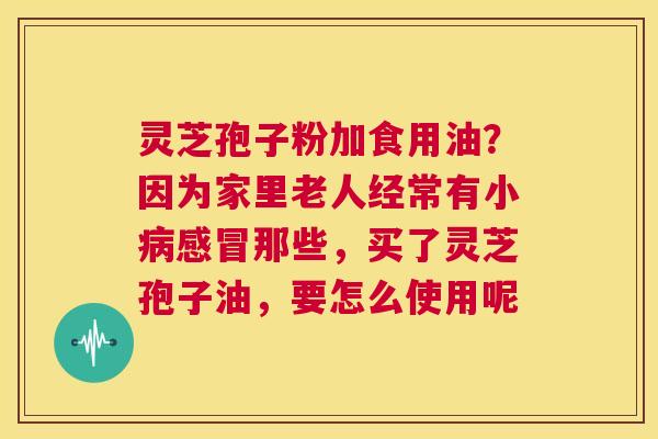 灵芝孢子粉加食用油？因为家里老人经常有小病感冒那些，买了灵芝孢子油，要怎么使用呢  第1张