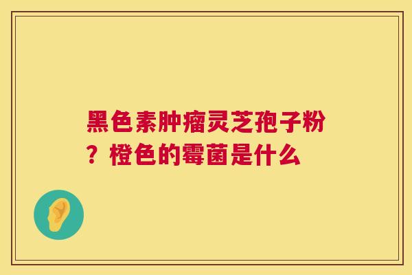 黑色素肿瘤灵芝孢子粉?橙色的霉菌是什么 第1张 黑色素肿瘤灵芝孢子粉?橙色的霉菌是什么 第1张