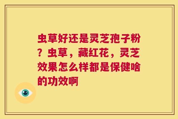 虫草好还是灵芝孢子粉?虫草,藏红花,灵芝效果怎么样都是保健啥的功效啊 第1张 虫草好还是灵芝孢子粉?虫草,藏红花,灵芝效果怎么样都是保健啥的功效啊 第1张