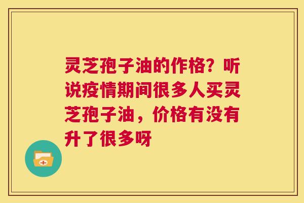 灵芝孢子油的作格？听说疫情期间很多人买灵芝孢子油，价格有没有升了很多呀  第1张