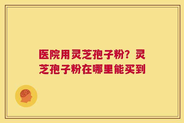医院用灵芝孢子粉?灵芝孢子粉在哪里能买到 第1张 医院用灵芝孢子粉?灵芝孢子粉在哪里能买到 第1张