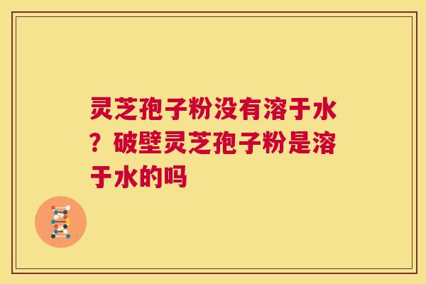 灵芝孢子粉没有溶于水？破壁灵芝孢子粉是溶于水的吗  第1张