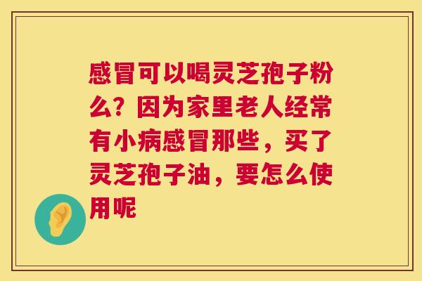 感冒可以喝灵芝孢子粉么？因为家里老人经常有小病感冒那些，买了灵芝孢子油，要怎么使用呢  第1张