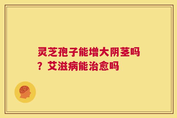 灵芝孢子能增大阴茎吗?艾滋病能治愈吗 第1张 灵芝孢子能增大阴茎吗?艾滋病能治愈吗 第1张