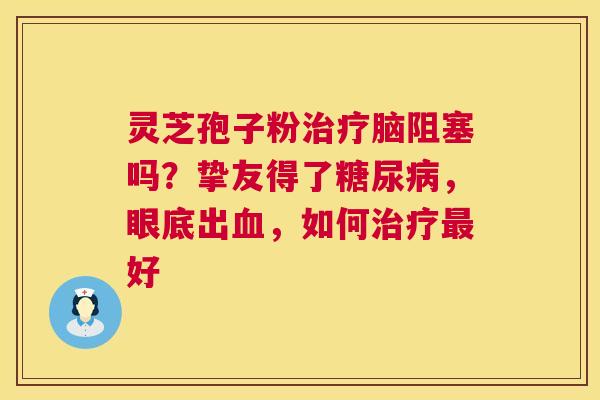 灵芝孢子粉治疗脑阻塞吗?挚友得了糖尿病,眼底出血,如何治疗最好 第1张 灵芝孢子粉治疗脑阻塞吗?挚友得了糖尿病,眼底出血,如何治疗最好 第1张