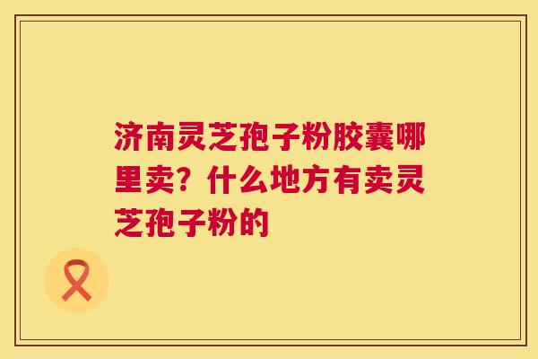 济南灵芝孢子粉胶囊哪里卖？什么地方有卖灵芝孢子粉的  第1张