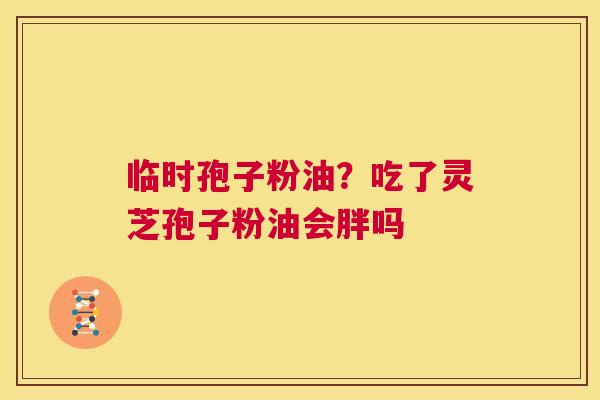 临时孢子粉油?吃了灵芝孢子粉油会胖吗 第1张 临时孢子粉油?吃了灵芝孢子粉油会胖吗 第1张