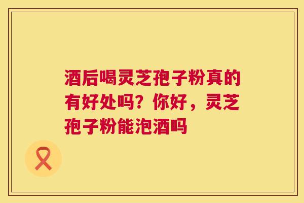 酒后喝灵芝孢子粉真的有好处吗?你好,灵芝孢子粉能泡酒吗 第1张 酒后喝灵芝孢子粉真的有好处吗?你好,灵芝孢子粉能泡酒吗 第1张