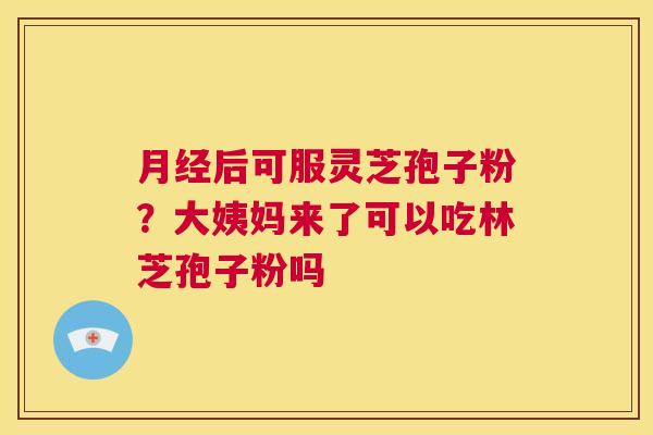 月经后可服灵芝孢子粉？大姨妈来了可以吃林芝孢子粉吗  第1张