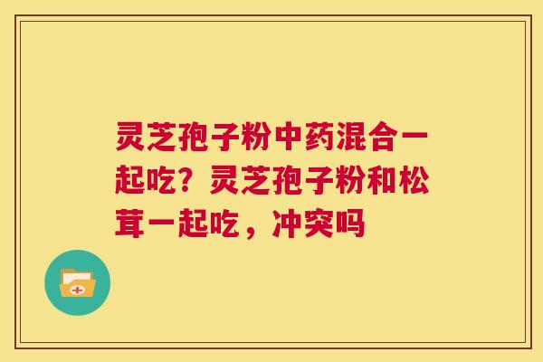 灵芝孢子粉中药混合一起吃？灵芝孢子粉和松茸一起吃，冲突吗  第1张