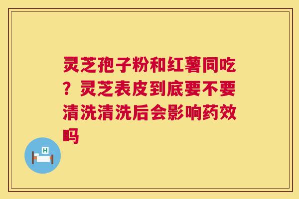 灵芝孢子粉和红薯同吃？灵芝表皮到底要不要清洗清洗后会影响药效吗  第1张