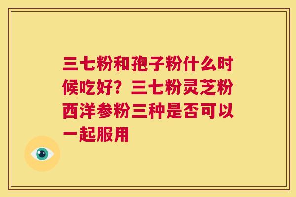 三七粉和孢子粉什么时候吃好？三七粉灵芝粉西洋参粉三种是否可以一起服用  第1张