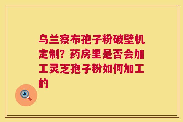 乌兰察布孢子粉破壁机定制?药房里是否会加工灵芝孢子粉如何加工的 第1张 乌兰察布孢子粉破壁机定制?药房里是否会加工灵芝孢子粉如何加工的 第1张