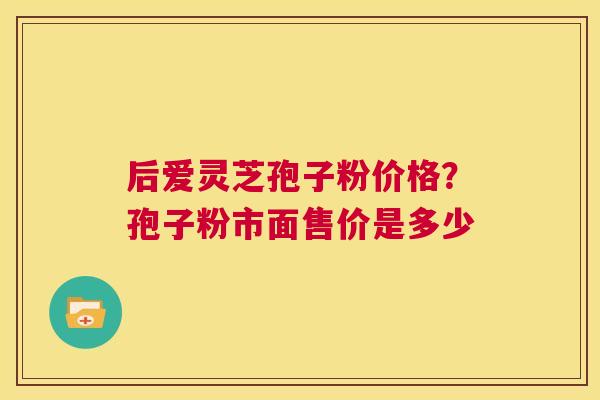 后爱灵芝孢子粉价格?孢子粉市面售价是多少 第1张 后爱灵芝孢子粉价格?孢子粉市面售价是多少 第1张