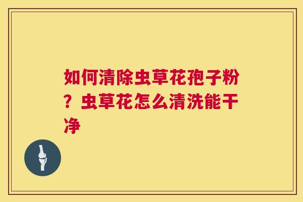 如何清除虫草花孢子粉？虫草花怎么清洗能干净  第1张