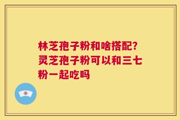 林芝孢子粉和啥搭配?灵芝孢子粉可以和三七粉一起吃吗 第1张 林芝孢子粉和啥搭配?灵芝孢子粉可以和三七粉一起吃吗 第1张