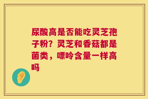 尿酸高是否能吃灵芝孢子粉？灵芝和香菇都是菌类，嘌呤含量一样高吗  第1张