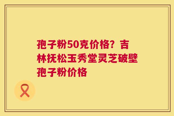 孢子粉50克价格?吉林抚松玉秀堂灵芝破壁孢子粉价格 第1张 孢子粉50克价格?吉林抚松玉秀堂灵芝破壁孢子粉价格 第1张