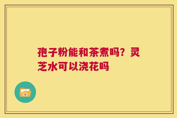 孢子粉能和茶煮吗?灵芝水可以浇花吗 第1张 孢子粉能和茶煮吗?灵芝水可以浇花吗 第1张