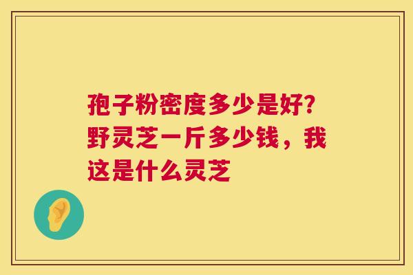 孢子粉密度多少是好?野灵芝一斤多少钱,我这是什么灵芝 第1张 孢子粉密度多少是好?野灵芝一斤多少钱,我这是什么灵芝 第1张