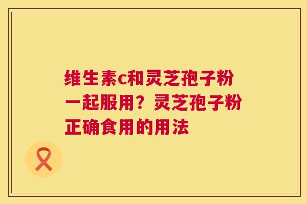 维生素c和灵芝孢子粉一起服用?灵芝孢子粉正确食用的用法 第1张 维生素c和灵芝孢子粉一起服用?灵芝孢子粉正确食用的用法 第1张