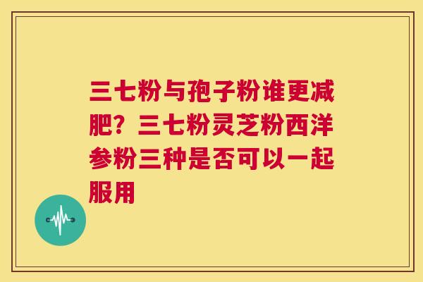 三七粉与孢子粉谁更减肥?三七粉灵芝粉西洋参粉三种是否可以一起服用 第1张 三七粉与孢子粉谁更减肥?三七粉灵芝粉西洋参粉三种是否可以一起服用 第1张